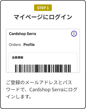 STEP 1 マイページにログイン。ご登録のメールアドレスとパスワードで、Cardshop Serraにログインします。